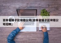 吉林省橘子区块链公司[吉林省橘子区块链公司招聘]